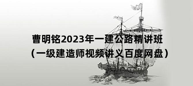 '曹明铭2023年一建公路精讲班（一级建造师视频讲义百度网盘）'