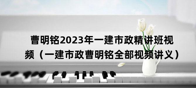 '曹明铭2023年一建市政精讲班视频（一建市政曹明铭全部视频讲义）'