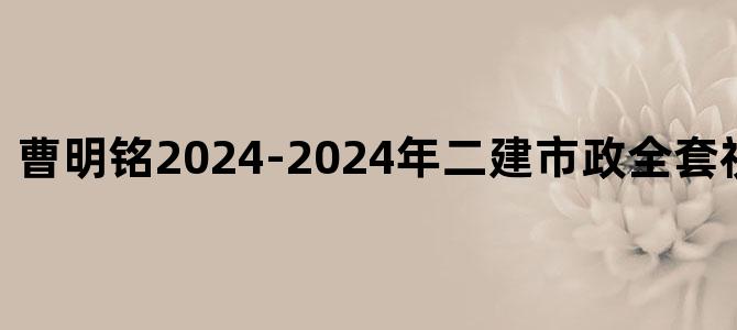 '曹明铭2024-2024年二建市政全套视频免费下载'