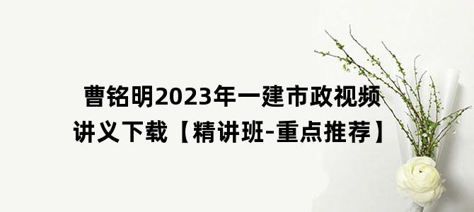 '曹铭明2023年一建市政视频讲义下载【精讲班-重点推荐】'