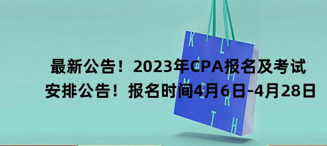 '最新公告！2023年CPA报名及考试安排公告！报名时间4月6日-4月28日'