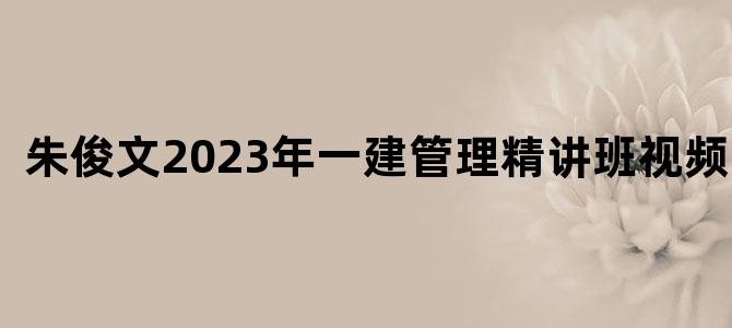 '朱俊文2023年一建管理精讲班视频讲义'
