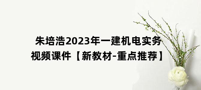 '朱培浩2023年一建机电实务视频课件【新教材-重点推荐】'