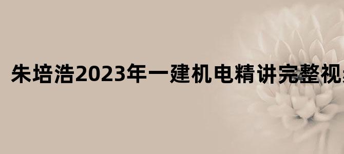 '朱培浩2023年一建机电精讲完整视频课件'