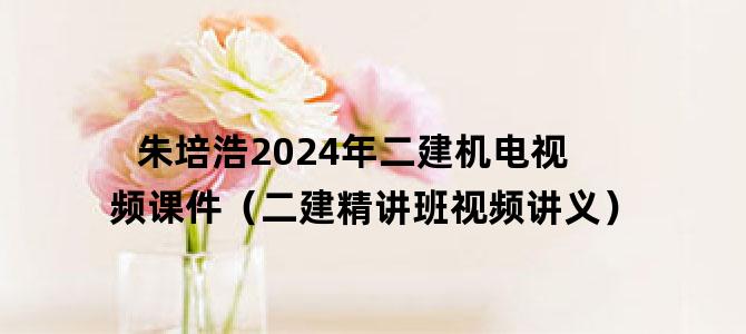 '朱培浩2024年二建机电视频课件（二建精讲班视频讲义）'