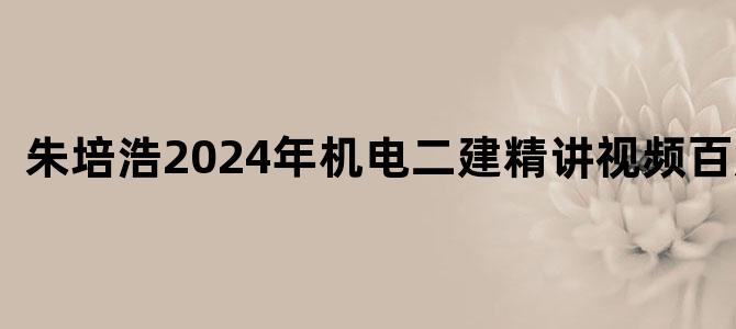 '朱培浩2024年机电二建精讲视频百度云'