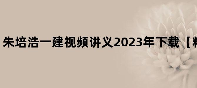 '朱培浩一建视频讲义2023年下载【精讲班-新教材】'