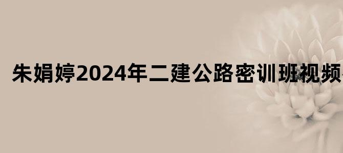 '朱娟婷2024年二建公路密训班视频教程'