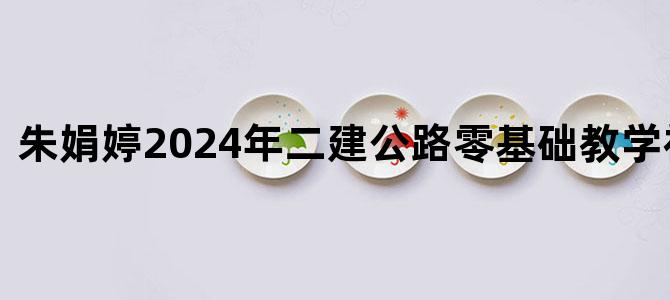 '朱娟婷2024年二建公路零基础教学视频教程'