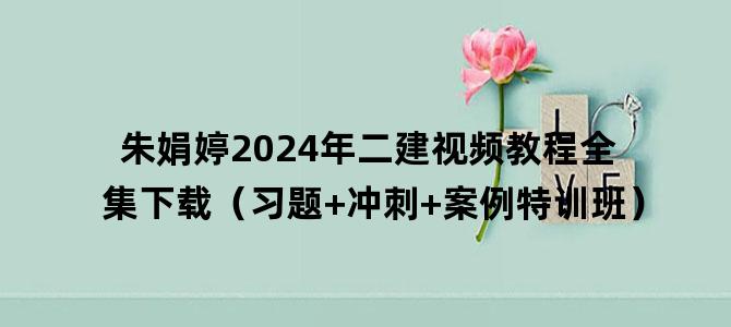 '朱娟婷2024年二建视频教程全集下载（习题+冲刺+案例特训班）'