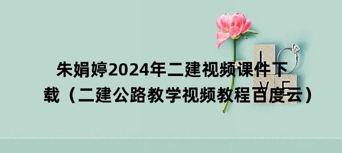 '朱娟婷2024年二建视频课件下载（二建公路教学视频教程百度云）'