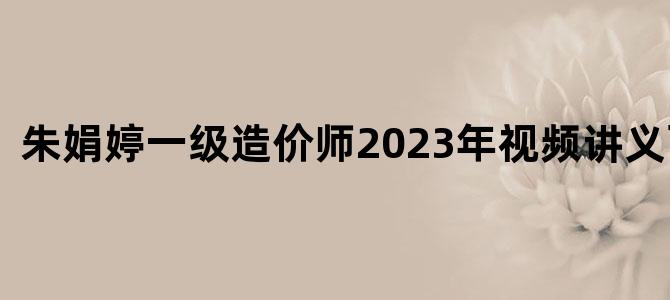 '朱娟婷一级造价师2023年视频讲义百度云'