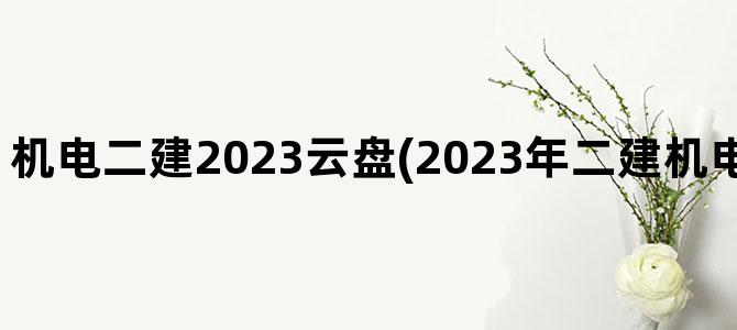 '机电二建2023云盘(2023年二建机电教材什么时候出)'
