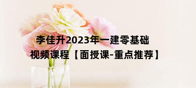 '李佳升2023年一建零基础视频课程【面授课-重点推荐】'