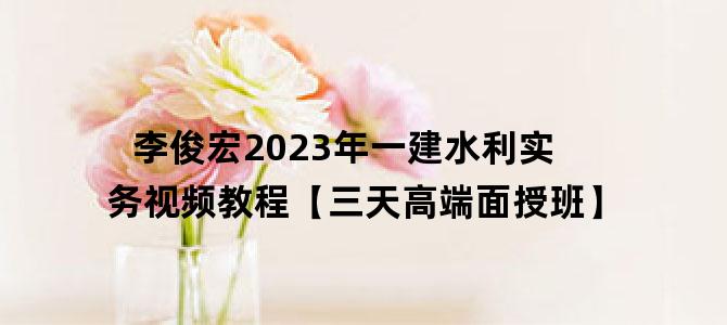 '李俊宏2023年一建水利实务视频教程【三天高端面授班】'