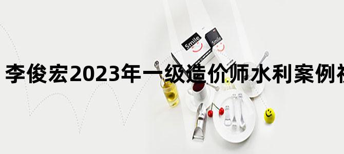'李俊宏2023年一级造价师水利案例视频百度云下载'