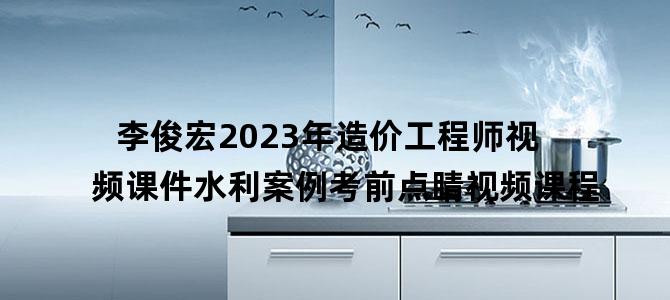 '李俊宏2023年造价工程师视频课件水利案例考前点睛视频课程'