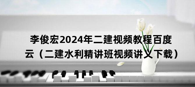'李俊宏2024年二建视频教程百度云（二建水利精讲班视频讲义下载）'