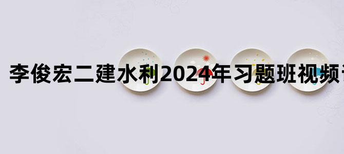 '李俊宏二建水利2024年习题班视频讲义下载'