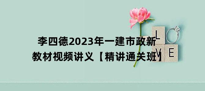'李四德2023年一建市政新教材视频讲义【精讲通关班】'