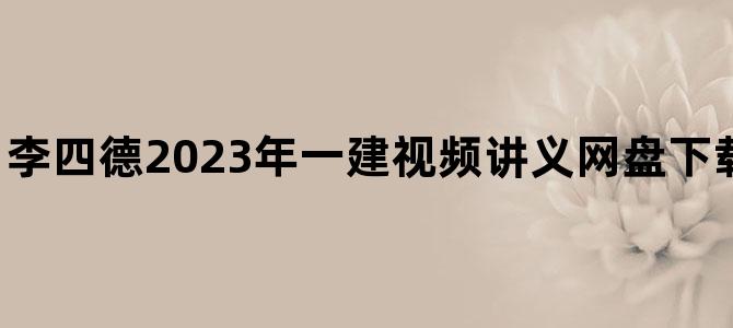 '李四德2023年一建视频讲义网盘下载【基础精学班】'