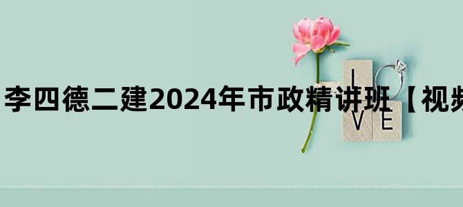'李四德二建2024年市政精讲班【视频讲义完整-推荐】'