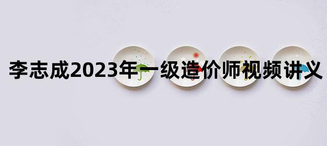 '李志成2023年一级造价师视频讲义【完整】'