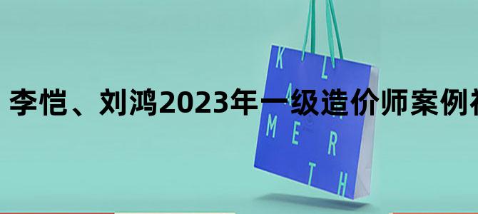 '李恺、刘鸿2023年一级造价师案例视频讲义下载'