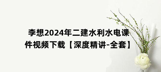 '李想2024年二建水利水电课件视频下载【深度精讲-全套】'