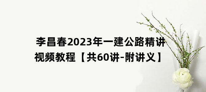 '李昌春2023年一建公路精讲视频教程【共60讲-附讲义】'