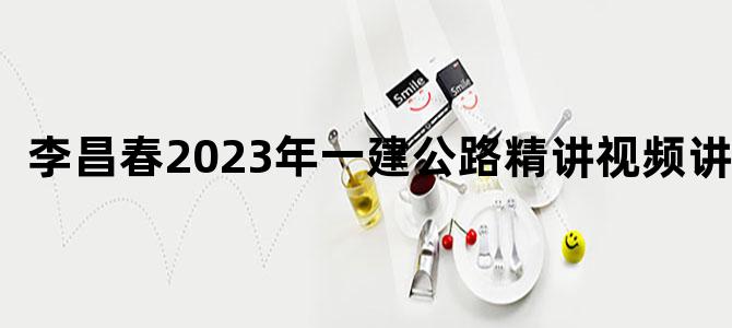'李昌春2023年一建公路精讲视频讲义'