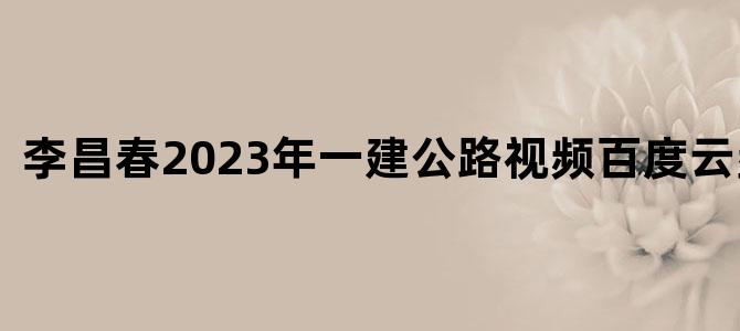 '李昌春2023年一建公路视频百度云盘下载'