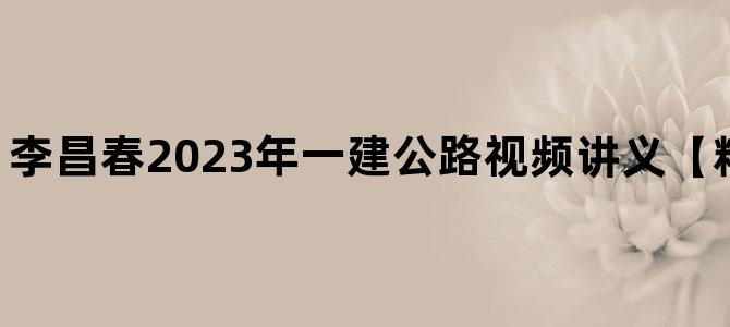 '李昌春2023年一建公路视频讲义【精讲班-新教材】'