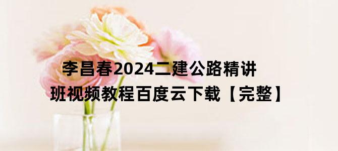 '李昌春2024二建公路精讲班视频教程百度云下载【完整】'