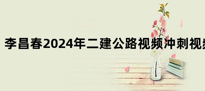 '李昌春2024年二建公路视频冲刺视频讲义下载'