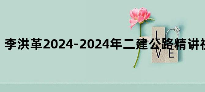'李洪革2024-2024年二建公路精讲视频+讲义下载'