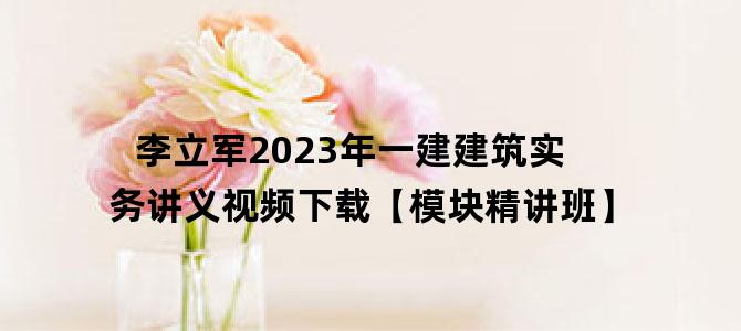 '李立军2023年一建建筑实务讲义视频下载【模块精讲班】'
