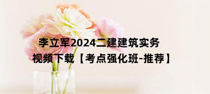 '李立军2024二建建筑实务视频下载【考点强化班-推荐】'