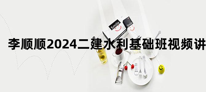 '李顺顺2024二建水利基础班视频讲义'