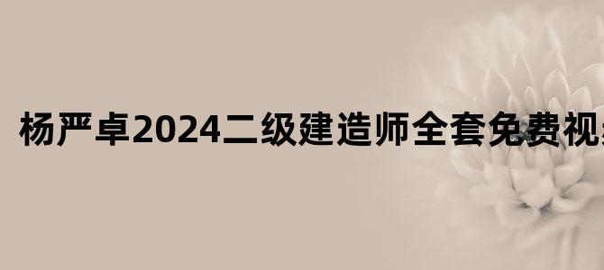 '杨严卓2024二级建造师全套免费视频下载'