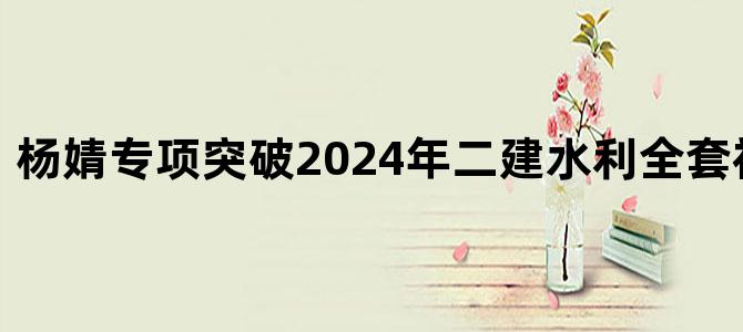 '杨婧专项突破2024年二建水利全套视频百度云'