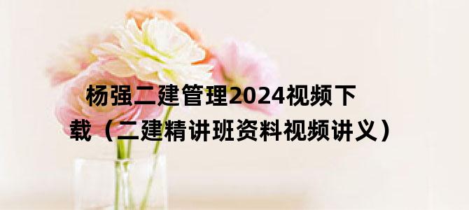 '杨强二建管理2024视频下载（二建精讲班资料视频讲义）'
