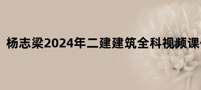 '杨志梁2024年二建建筑全科视频课件下载'