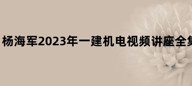 '杨海军2023年一建机电视频讲座全集【实景精讲班】'