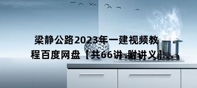 '梁静公路2023年一建视频教程百度网盘【共66讲-附讲义】'