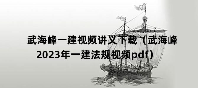 '武海峰一建视频讲义下载（武海峰2023年一建法规视频pdf）'
