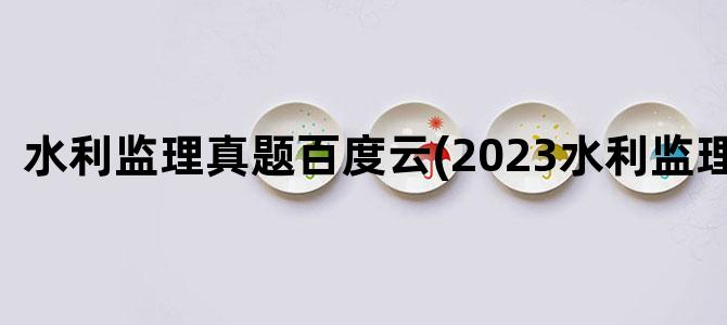 '水利监理真题百度云(2023水利监理真题)'