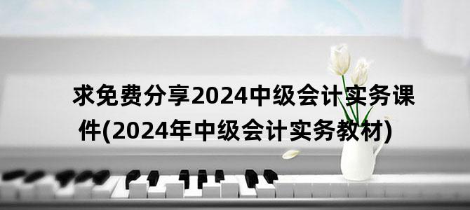 '求免费分享2024中级会计实务课件(2024年中级会计实务教材)'