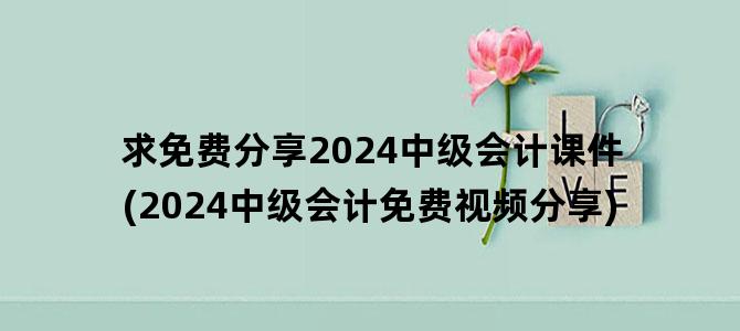 '求免费分享2024中级会计课件(2024中级会计免费视频分享)'