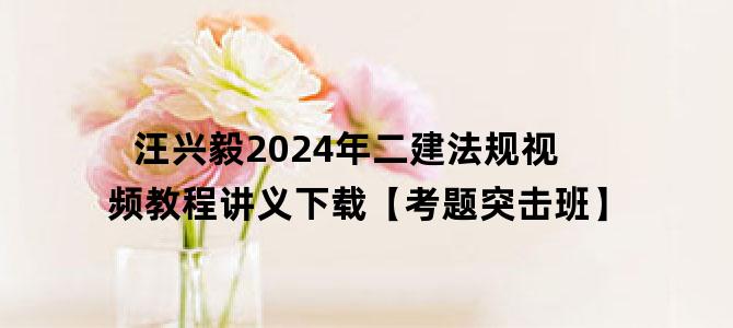'汪兴毅2024年二建法规视频教程讲义下载【考题突击班】'